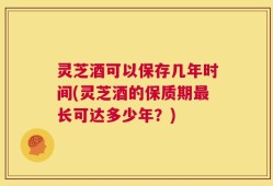 灵芝酒可以保存几年时间(灵芝酒的保质期最长可达多少年？)
