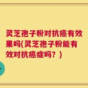 灵芝孢子粉对抗癌有效果吗(灵芝孢子粉能有效对抗癌症吗？)