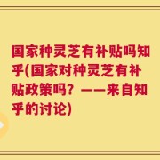 国家种灵芝有补贴吗知乎(国家对种灵芝有补贴政策吗？——来自知乎的讨论)
