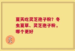 夏天吃灵芝孢子粉？冬虫夏草、灵芝孢子粉，哪个更好