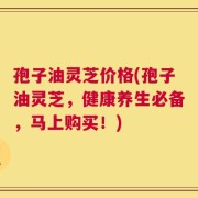孢子油灵芝价格(孢子油灵芝，健康养生必备，马上购买！)