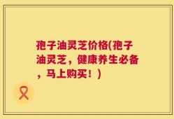 孢子油灵芝价格(孢子油灵芝，健康养生必备，马上购买！)
