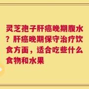 灵芝孢子肝癌晚期腹水？肝癌晚期保守治疗饮食方面，适合吃些什么食物和水果