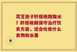 灵芝孢子肝癌晚期腹水？肝癌晚期保守治疗饮食方面，适合吃些什么食物和水果