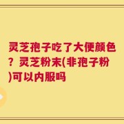 灵芝孢子吃了大便颜色？灵芝粉末(非孢子粉)可以内服吗