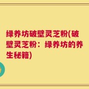 绿养坊破壁灵芝粉(破壁灵芝粉：绿养坊的养生秘籍)