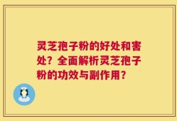 灵芝孢子粉的好处和害处？全面解析灵芝孢子粉的功效与副作用？