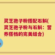 灵芝孢子粉搭配石斛(灵芝孢子粉与石斛：营养搭档的完美组合)
