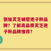 张旭灵芝破壁孢子粉品牌？了解高品质灵芝孢子粉品牌推荐？