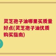 灵芝孢子油哪里买质量好点(灵芝孢子油优质购买指南)