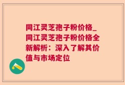 同江灵芝孢子粉价格_同江灵芝孢子粉价格全新解析：深入了解其价值与市场定位