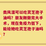 类风湿可以吃灵芝孢子油吗？朋友刚做完大手术，现在免疫力低下，能给她吃灵芝孢子油吗？