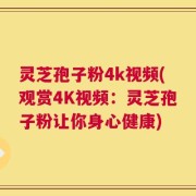 灵芝孢子粉4k视频(观赏4K视频：灵芝孢子粉让你身心健康)