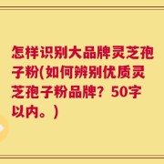 怎样识别大品牌灵芝孢子粉，如何辨别优质灵芝孢子粉品牌？