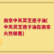 南京中天灵芝孢子油(中天灵芝孢子油在南京火热销售)