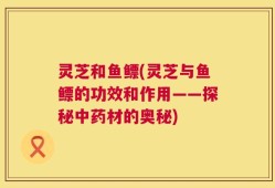 灵芝和鱼鳔(灵芝与鱼鳔的功效和作用——探秘中药材的奥秘)