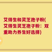 艾得生和灵芝孢子粉(艾得生灵芝孢子粉：双重助力养生好选择)