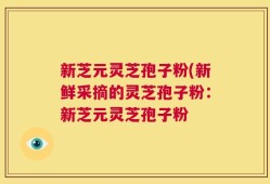 新芝元灵芝孢子粉(新鲜采摘的灵芝孢子粉：新芝元灵芝孢子粉