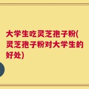 大学生吃灵芝孢子粉(灵芝孢子粉对大学生的好处)