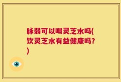 脉弱可以喝灵芝水吗(饮灵芝水有益健康吗？)