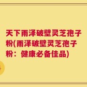 天下雨泽破壁灵芝孢子粉(雨泽破壁灵芝孢子粉：健康必备佳品)