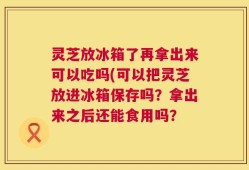 灵芝放冰箱了再拿出来可以吃吗(可以把灵芝放进冰箱保存吗？拿出来之后还能食用吗？