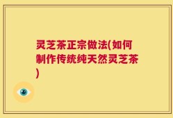 灵芝茶正宗做法(如何制作传统纯天然灵芝茶)