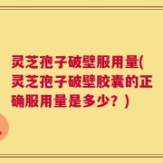 灵芝孢子破壁服用量(灵芝孢子破壁胶囊的正确服用量是多少？)