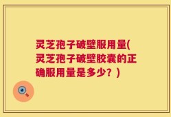 灵芝孢子破壁服用量(灵芝孢子破壁胶囊的正确服用量是多少？)