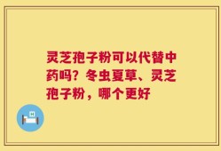 灵芝孢子粉可以代替中药吗？冬虫夏草、灵芝孢子粉，哪个更好