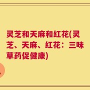 灵芝和天麻和红花(灵芝、天麻、红花：三味草药促健康)