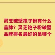 灵芝破壁孢子粉有什么品牌？灵芝饱子粉破璧品牌排名最好的是哪个