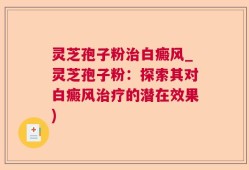 灵芝孢子粉治白癜风_灵芝孢子粉：探索其对白癜风治疗的潜在效果)