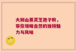 大别山黑灵芝孢子粉，带你领略自然的独特魅力与风味