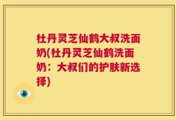 杜丹灵芝仙鹤大叔洗面奶(杜丹灵芝仙鹤洗面奶：大叔们的护肤新选择)