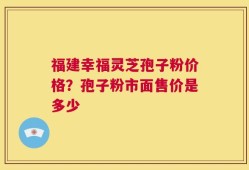 福建幸福灵芝孢子粉价格？孢子粉市面售价是多少