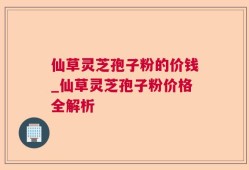 仙草灵芝孢子粉的价钱_仙草灵芝孢子粉价格全解析