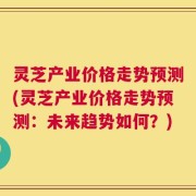 灵芝产业价格走势预测(灵芝产业价格走势预测：未来趋势如何？)