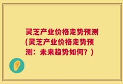 灵芝产业价格走势预测(灵芝产业价格走势预测：未来趋势如何？)