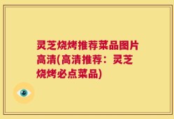 灵芝烧烤推荐菜品图片高清(高清推荐：灵芝烧烤必点菜品)