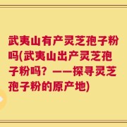 武夷山有产灵芝孢子粉吗(武夷山出产灵芝孢子粉吗？——探寻灵芝孢子粉的原产地)