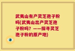 武夷山有产灵芝孢子粉吗(武夷山出产灵芝孢子粉吗？——探寻灵芝孢子粉的原产地)