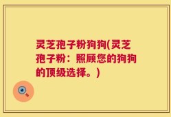 灵芝孢子粉狗狗(灵芝孢子粉：照顾您的狗狗的顶级选择。)