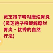灵芝孢子粉对糜烂胃炎(灵芝孢子粉缓解糜烂胃炎 - 优秀的自然疗法)