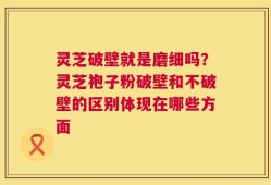 灵芝破壁就是磨细吗？灵芝袍子粉破壁和不破壁的区别体现在哪些方面