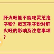 肝火旺能不能吃灵芝孢子粉？灵芝孢子粉对肝火旺的影响及注意事项？