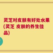 灵芝对皮肤有好处水果(灵芝 皮肤的养生佳品)