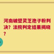 河南破壁灵芝孢子粉判决？法院判定结果揭晓？