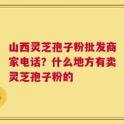 山西灵芝孢子粉批发商家电话？什么地方有卖灵芝孢子粉的