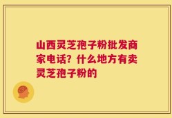 山西灵芝孢子粉批发商家电话？什么地方有卖灵芝孢子粉的